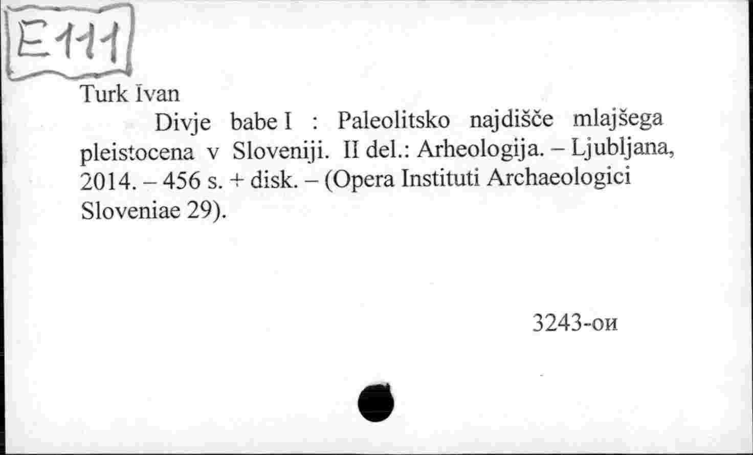 ﻿Turk ïvan
Divje babe I : Paleolitsko najdisce miajsega pleistocena V Sloveniji. II del.: Arheologija. — Ljubljana, 2014. - 456 s. + disk. - (Opera Instituti Archaeologici Sloveniae 29).
3243-ои